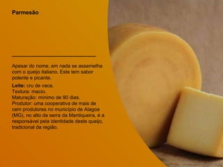 Parmesão
Apesar do nome, em nada se assemelha
com o queijo italiano. Este tem sabor
potente e picante.
Leite: cru de vaca.
Textura: macio.
Maturação: mínimo de 90 dias.
Produtor: uma cooperativa de mais de
cem produtores no município de Alagoa
(MG), no alto da serra da Mantiqueira, é a
responsável pela identidade deste queijo,
tradicional da região.
 