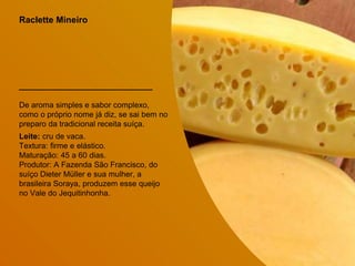 Raclette Mineiro
De aroma simples e sabor complexo,
como o próprio nome já diz, se sai bem no
preparo da tradicional receita suíça.
Leite: cru de vaca.
Textura: firme e elástico.
Maturação: 45 a 60 dias.
Produtor: A Fazenda São Francisco, do
suíço Dieter Müller e sua mulher, a
brasileira Soraya, produzem esse queijo
no Vale do Jequitinhonha.
 