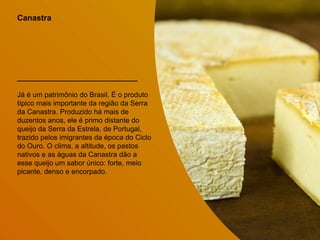 Canastra
Já é um patrimônio do Brasil. É o produto
típico mais importante da região da Serra
da Canastra. Produzido há mais de
duzentos anos, ele é primo distante do
queijo da Serra da Estrela, de Portugal,
trazido pelos imigrantes da época do Ciclo
do Ouro. O clima, a altitude, os pastos
nativos e as águas da Canastra dão a
esse queijo um sabor único: forte, meio
picante, denso e encorpado.
 
