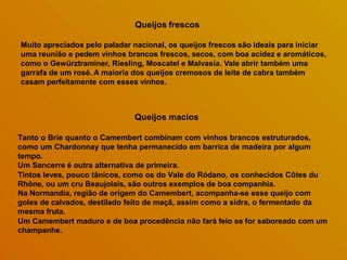 Queijos frescos
Muito apreciados pelo paladar nacional, os queijos frescos são ideais para iniciar
uma reunião e pedem vinhos brancos frescos, secos, com boa acidez e aromáticos,
como o Gewürztraminer, Riesling, Moscatel e Malvasia. Vale abrir também uma
garrafa de um rosé. A maioria dos queijos cremosos de leite de cabra também
casam perfeitamente com esses vinhos.
Queijos macios
Tanto o Brie quanto o Camembert combinam com vinhos brancos estruturados,
como um Chardonnay que tenha permanecido em barrica de madeira por algum
tempo.
Um Sancerre é outra alternativa de primeira.
Tintos leves, pouco tânicos, como os do Vale do Ródano, os conhecidos Côtes du
Rhône, ou um cru Beaujolais, são outros exemplos de boa companhia.
Na Normandia, região de origem do Camembert, acompanha-se esse queijo com
goles de calvados, destilado feito de maçã, assim como a sidra, o fermentado da
mesma fruta.
Um Camembert maduro e de boa procedência não fará feio se for saboreado com um
champanhe.
 