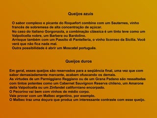 Queijos azuis
O sabor complexo e picante do Roquefort combina com um Sauternes, vinho
francês de sobremesa de alta concentração de açúcar.
No caso do italiano Gorgonzola, a combinação clássica é um tinto leve como um
Valpolicella nobre, um Barbera ou Bardolino.
Arrisque também com um Passito di Pantelleria, o vinho licoroso da Sicília. Você
verá que não fica nada mal.
Outra possibilidade é abrir um Moscatel português.
Queijos duros
Em geral, esses queijos são reservados para a seqüência final, uma vez que com
sabor demasiadamente marcante, acabam ofuscando os demais.
As virtudes de um Parmiggiano Reggiano ou de um Grana Padano são ressaltadas
com tintos potentes como um Cabernet Sauvignon Reserva chileno, um Amarone
della Valpolicella ou um Zinfandel californiano encorpado.
O Pecorino vai bem com vinhos de médio corpo.
Vale provar com um Malbec argentino, por exemplo.
O Malbec traz uma doçura que produz um interessante contraste com esse queijo.
 