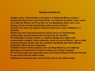 Queijos semiduros
Queijos como o Emmenthal, o Gruyère e o Queijo-de-Minas curado e
semicurado ficam bem com tintos leves, no máximo de médio corpo, como
um Côtes du Rhône, um Pinot Noir ou um Beaujolais (feito com a uva
Gamay, já tem versões brasileiras), todos poucos tânicos.
Também vão bem com alguns italianos mais leves como o Barbera e o
Dolcetto.
Podem ser bons parceiros brancos secos como os Chardonnays
estruturados que permaneceram em barricas de carvalho.
Os holandeses Gouda e Edam e o italiano Asiago têm sabor mais
pronunciado e pedem vinhos potentes, como os da uva Shiraz - não a casta
original francesa Syrah, mas sua variação espalhada pelo Novo Mundo
(Austrália, África do Sul, Argentina).
Também formam ótima parceria com um Rioja Reserva, um Cabernet
Sauvignon proveniente do Chile ou mesmo um Tannat uruguaio.
O Provolone pode ser associado com um Chianti Clássico, tinto da Toscana,
ou um outro tinto de médio corpo.
A Mussarela funciona bem com um tinto leve ou de médio corpo.
 