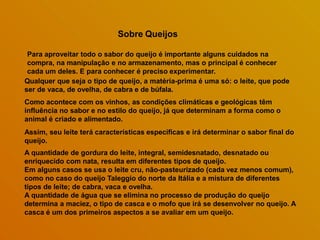Sobre Queijos
Para aproveitar todo o sabor do queijo é importante alguns cuidados na
compra, na manipulação e no armazenamento, mas o principal é conhecer
cada um deles. E para conhecer é preciso experimentar.
Qualquer que seja o tipo de queijo, a matéria-prima é uma só: o leite, que pode
ser de vaca, de ovelha, de cabra e de búfala.
Como acontece com os vinhos, as condições climáticas e geológicas têm
influência no sabor e no estilo do queijo, já que determinam a forma como o
animal é criado e alimentado.
Assim, seu leite terá características específicas e irá determinar o sabor final do
queijo.
A quantidade de gordura do leite, integral, semidesnatado, desnatado ou
enriquecido com nata, resulta em diferentes tipos de queijo.
Em alguns casos se usa o leite cru, não-pasteurizado (cada vez menos comum),
como no caso do queijo Taleggio do norte da Itália e a mistura de diferentes
tipos de leite; de cabra, vaca e ovelha.
A quantidade de água que se elimina no processo de produção do queijo
determina a maciez, o tipo de casca e o mofo que irá se desenvolver no queijo. A
casca é um dos primeiros aspectos a se avaliar em um queijo.
 