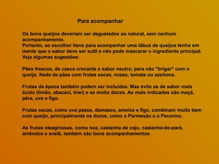 Para acompanhar
Os bons queijos deveriam ser degustados ao natural, sem nenhum
acompanhamento.
Portanto, ao escolher itens para acompanhar uma tábua de queijos tenha em
mente que o sabor deve ser sutil e não pode mascarar o ingrediente principal.
Veja algumas sugestões:
Pães frescos, de casca crocante e sabor neutro, para não "brigar" com o
queijo. Nada de pães com frutas secas, nozes, tomate ou azeitona.
Frutas da época também podem ser incluídas. Mas evite as de sabor mais
ácido (limão, abacaxi, kiwi) e as muito doces. As mais indicadas são maçã,
pêra, uva e figo.
Frutas secas, como uva passa, damasco, ameixa e figo, combinam muito bem
com queijo, principalmente os duros, como o Parmesão e o Pecorino.
As frutas oleaginosas, como noz, castanha de caju, castanha-do-pará,
amêndoa e avelã, também são bons acompanhamentos.
 