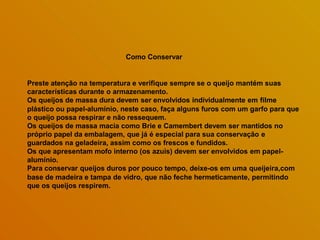 Como Conservar
Preste atenção na temperatura e verifique sempre se o queijo mantém suas
características durante o armazenamento.
Os queijos de massa dura devem ser envolvidos individualmente em filme
plástico ou papel-alumínio, neste caso, faça alguns furos com um garfo para que
o queijo possa respirar e não ressequem.
Os queijos de massa macia como Brie e Camembert devem ser mantidos no
próprio papel da embalagem, que já é especial para sua conservação e
guardados na geladeira, assim como os frescos e fundidos.
Os que apresentam mofo interno (os azuis) devem ser envolvidos em papel-
alumínio.
Para conservar queijos duros por pouco tempo, deixe-os em uma queijeira,com
base de madeira e tampa de vidro, que não feche hermeticamente, permitindo
que os queijos respirem.
 