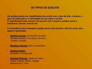 Os queijos podem ser classificados de acordo com o tipo de leite, a textura, o
grau de maturação e a intensidade de seu sabor e aroma.
A classificação mais comum é de acordo com a textura; queijos duros e
semiduros, macios, frescos etc.
A consistência dos chamados queijos duros varia de lisa e fácil de cortar até a
áspera e granulada.
• Queijos duros: Emmenthal, Gruyère,
Grana(parmesão), Provolone, Pecorino,
Chedar e Gouda.
• Queijos macios: Brie e Camembert.
• Queijos azuis:
Roquefort e Gorgonzola.
• Queijos frescos: Queijo de cabra,
Cream Cheese, Ricota, Cottage,
Mascarpone e Feta.
OS TIPOS DE QUEIJOS
 