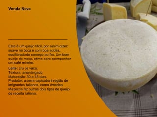 Venda Nova
Este é um queijo fácil, por assim dizer:
suave na boca e com boa acidez,
equilibrado do começo ao fim. Um bom
queijo de mesa, ótimo para acompanhar
um café mineiro.
Leite: cru de vaca.
Textura: amanteigado.
Maturação: 30 a 45 dias.
Produtor: a serra capixaba é região de
imigrantes italianos, como Amedeo
Mazocca faz outros dois tipos de queijo
de receita italiana.
 