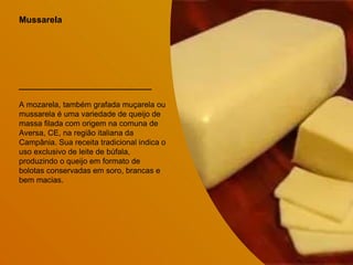 Mussarela
A mozarela, também grafada muçarela ou
mussarela é uma variedade de queijo de
massa filada com origem na comuna de
Aversa, CE, na região italiana da
Campânia. Sua receita tradicional indica o
uso exclusivo de leite de búfala,
produzindo o queijo em formato de
bolotas conservadas em soro, brancas e
bem macias.
 