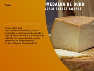Tulha
Possui casca dura
com coloração avermelhada, massa
quebradiça e sabor levemente salgado e
com um toque adocicado e aroma leve de
café. Um dos queijos brasileiros mais
premiados, foi medalha de ouro
no World Cheese Awards de 2016.
 