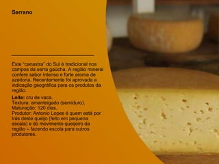 Serrano
Este “canastra” do Sul é tradicional nos
campos da serra gaúcha. A região mineral
confere sabor intenso e forte aroma de
azeitona. Recentemente foi aprovada a
indicação geográfica para os produtos da
região.
Leite: cru de vaca.
Textura: amanteigado (semiduro).
Maturação: 120 dias.
Produtor: Antonio Lopes é quem está por
trás deste queijo (feito em pequena
escala) e do movimento queijeiro da
região – fazendo escola para outros
produtores.
 