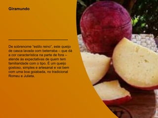 Giramundo
De sobrenome “estilo reino”, este queijo
de casca lavada com beterraba – que dá
a cor característica na parte de fora –
atende às expectativas de quem tem
familiaridade com o tipo. É um queijo
gostoso, simples e artesanal e vai bem
com uma boa goiabada, no tradicional
Romeu e Julieta.
 
