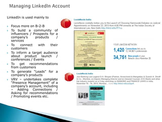 LinkedIn is used mainly to
 Focus more on B-2-B
 To build a community of
influencers / Prospects for a
company‟s products /
services
 To connect with their
customers
 To inform a target audience
about product launch /
conferences / Events
 To get recommendations
from customers
 To generate “Leads” for a
company‟s products
 VRV – undertakes complete
“Presence Management” of a
company‟s account, including
– Adding Connections /
Asking for recommendations
/ Promoting events etc.
 