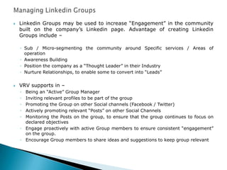  Linkedin Groups may be used to increase “Engagement” in the community
built on the company‟s Linkedin page. Advantage of creating Linkedin
Groups include –
◦ Sub / Micro-segmenting the community around Specific services / Areas of
operation
◦ Awareness Building
◦ Position the company as a “Thought Leader” in their Industry
◦ Nurture Relationships, to enable some to convert into “Leads”
 VRV supports in –
◦ Being an “Active” Group Manager
◦ Inviting relevant profiles to be part of the group
◦ Promoting the Group on other Social channels (Facebook / Twitter)
◦ Actively promoting relevant “Posts” on other Social Channels
◦ Monitoring the Posts on the group, to ensure that the group continues to focus on
declared objectives
◦ Engage proactively with active Group members to ensure consistent “engagement”
on the group.
◦ Encourage Group members to share ideas and suggestions to keep group relevant
 