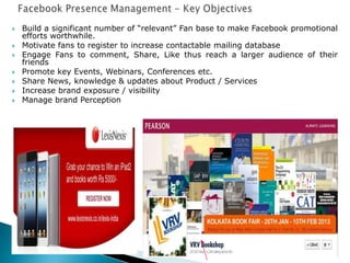 Build a significant number of “relevant” Fan base to make Facebook promotional
efforts worthwhile.
 Motivate fans to register to increase contactable mailing database
 Engage Fans to comment, Share, Like thus reach a larger audience of their
friends
 Promote key Events, Webinars, Conferences etc.
 Share News, knowledge & updates about Product / Services
 Increase brand exposure / visibility
 Manage brand Perception
 