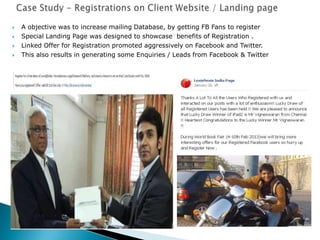  A objective was to increase mailing Database, by getting FB Fans to register
 Special Landing Page was designed to showcase benefits of Registration .
 Linked Offer for Registration promoted aggressively on Facebook and Twitter.
 This also results in generating some Enquiries / Leads from Facebook & Twitter
 