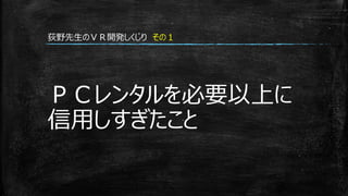 ＰＣレンタルを必要以上に
信用しすぎたこと
荻野先生のＶＲ開発しくじり その１
 
