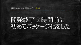 開発終了２時間前に
初めてパッケージ化をした
荻野先生のＶＲ開発しくじり その3
 