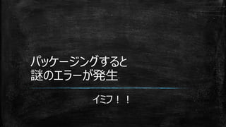 パッケージングすると
謎のエラーが発生
イミフ！！
 