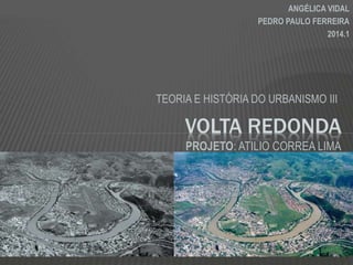 TEORIA E HISTÓRIA DO URBANISMO III
VOLTA REDONDA
ANGÉLICA VIDAL
PEDRO PAULO FERREIRA
2014.1
PROJETO: ATILIO CORREA LIMA
 