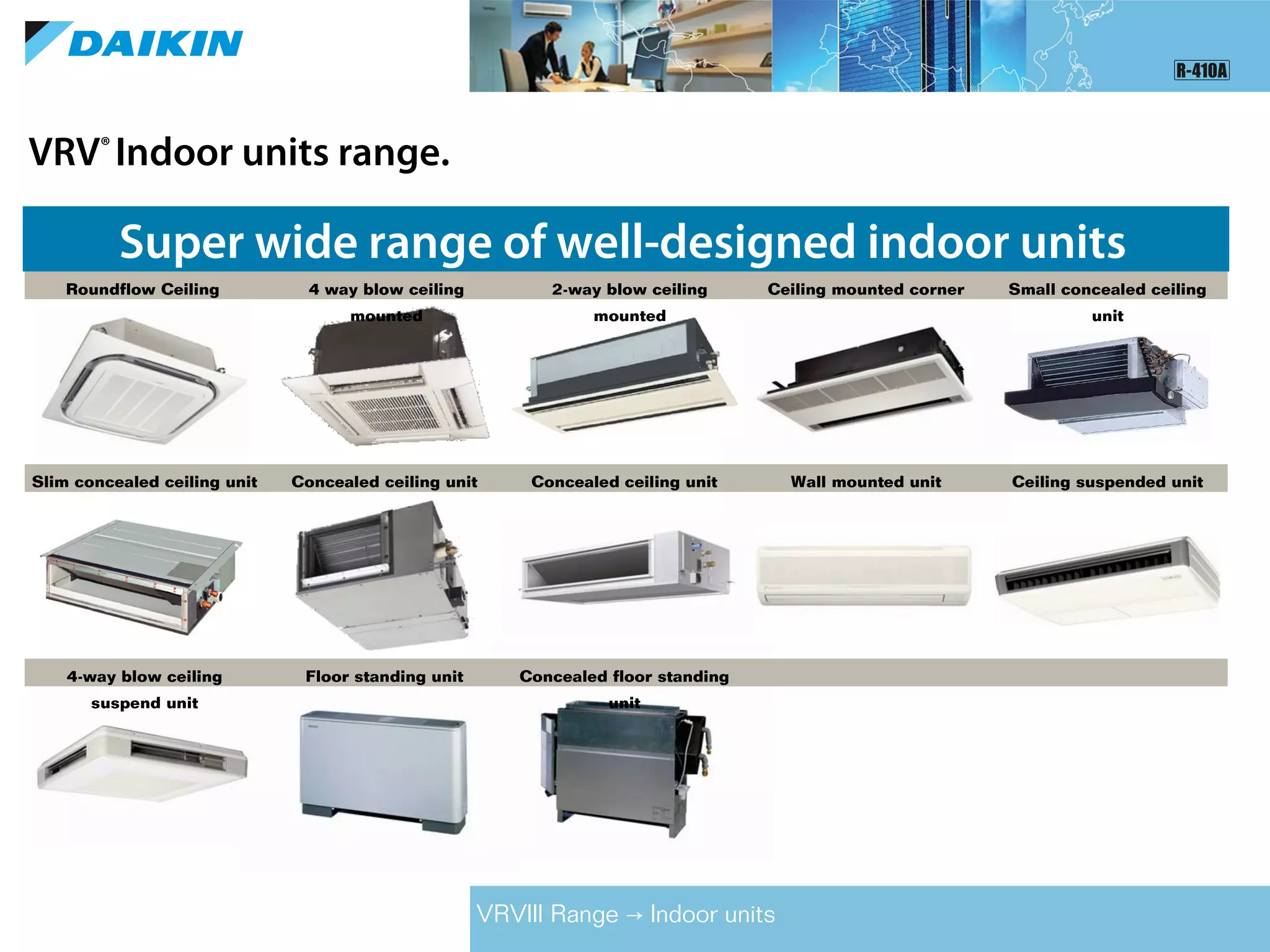 VRV®
Indoor units range.
VRVIII Range Indoor units→
Super wide range of well-designed indoor units
Roundflow Ceiling
mounted cassette
2-way blow ceiling
mounted
4 way blow ceiling
mounted
Ceiling mounted corner Small concealed ceiling
unit
Slim concealed ceiling unit Concealed ceiling unit Concealed ceiling unit Wall mounted unit Ceiling suspended unit
4-way blow ceiling
suspend unit
Floor standing unit Concealed floor standing
unit
 