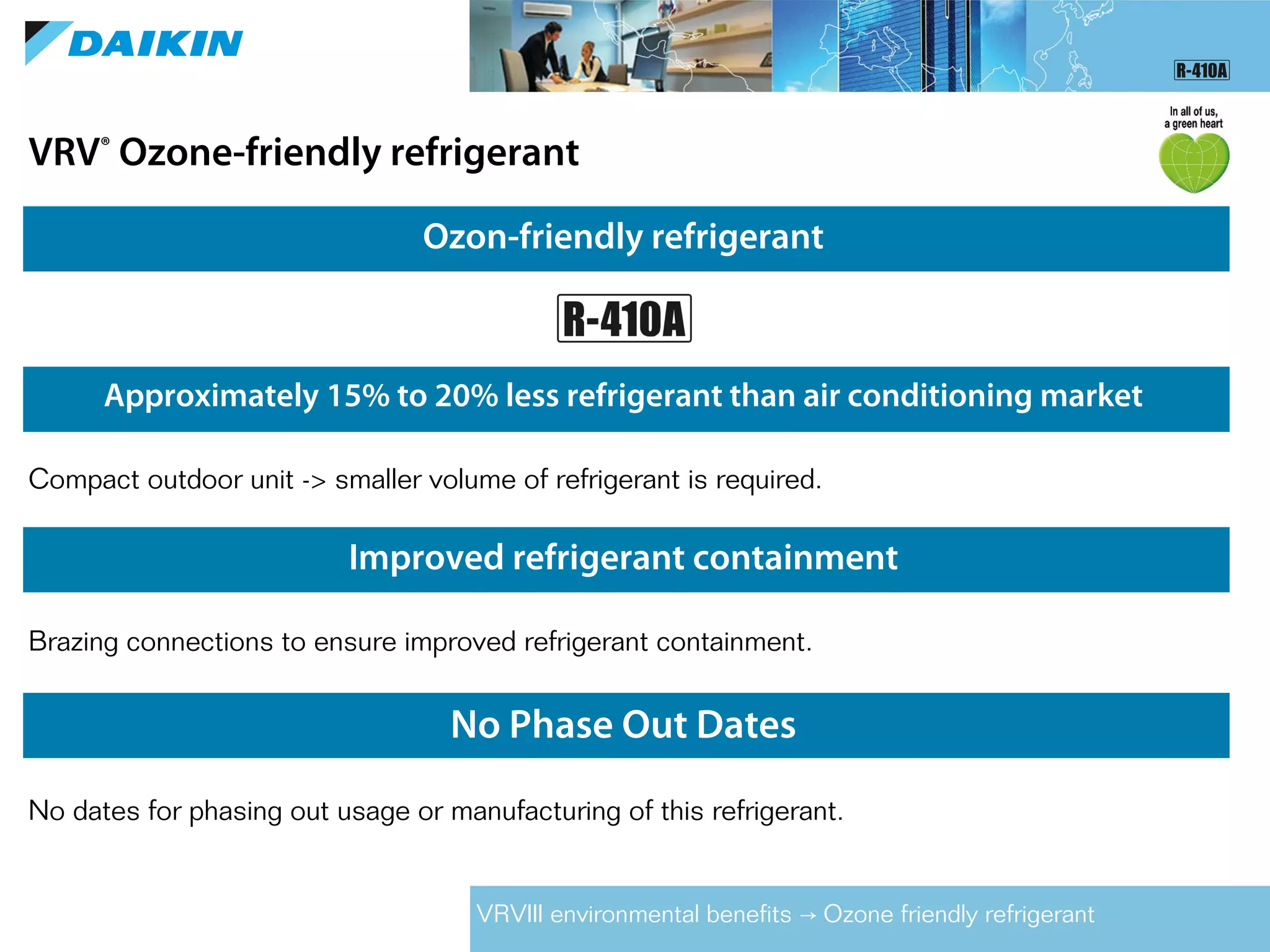 Ozon-friendly refrigerant
Compact outdoor unit -> smaller volume of refrigerant is required.
Improved refrigerant containment
Brazing connections to ensure improved refrigerant containment.
No Phase Out Dates
No dates for phasing out usage or manufacturing of this refrigerant.
Approximately 15% to 20% less refrigerant than air conditioning market
VRV®
Ozone-friendly refrigerant
VRVIII environmental benefits Ozone friendly refrigerant→
 