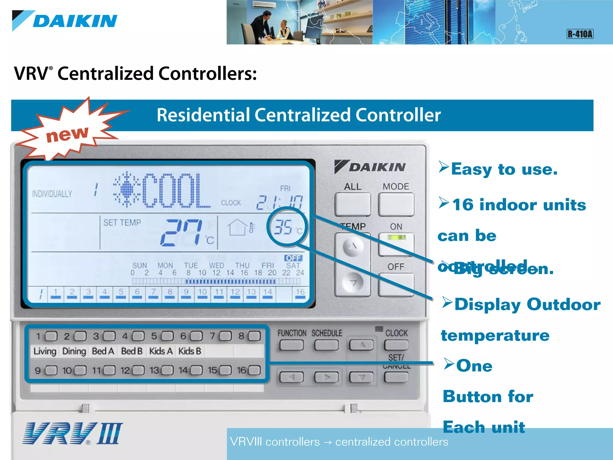 VRV®
Centralized Controllers:
Residential Centralized Controller
VRVIII controllers centralized controllers→
new
Big screen.
Display Outdoor
temperature
Easy to use.
One
Button for
Each unit
16 indoor units
can be
controlled .
 