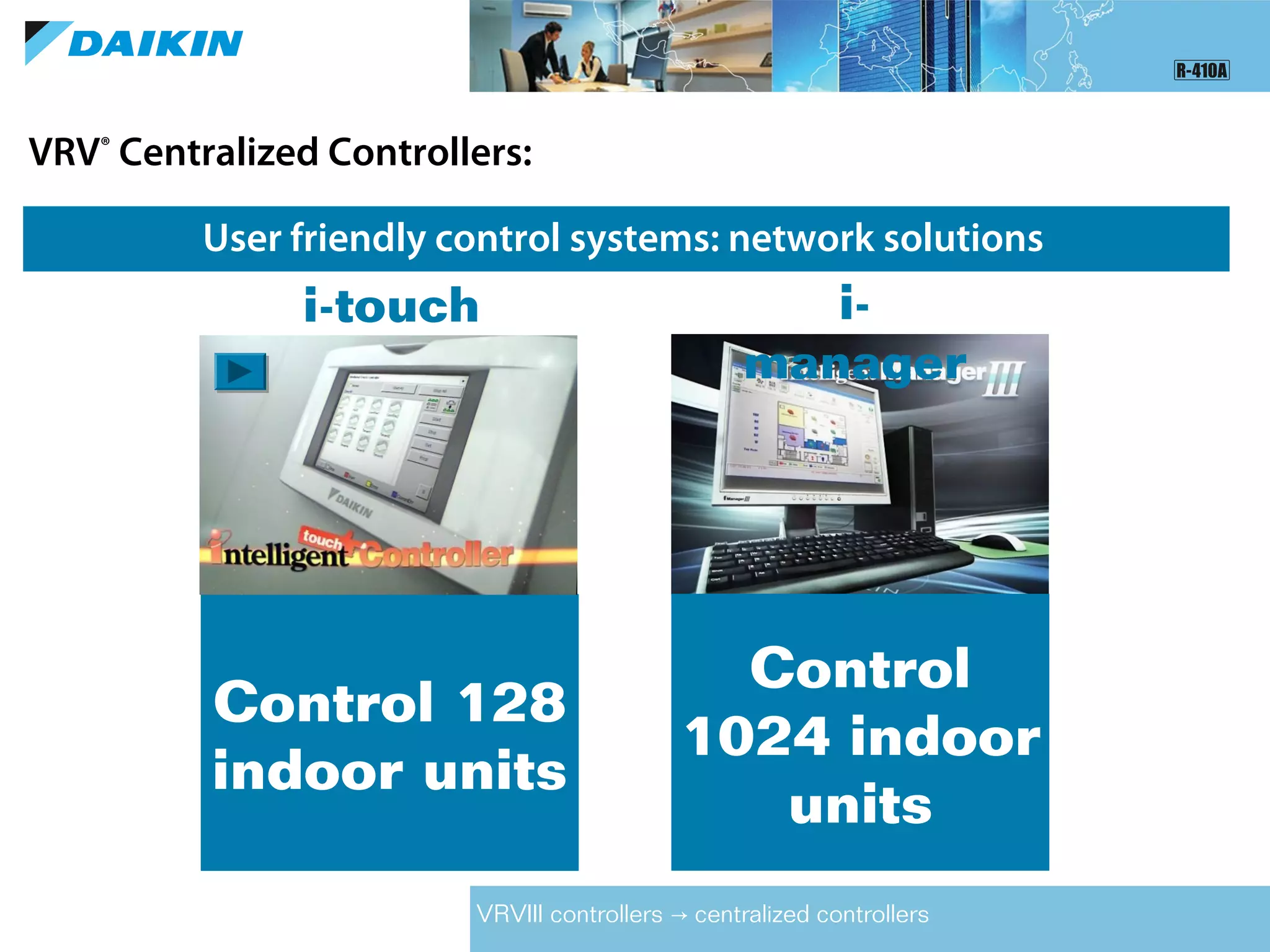 VRV®
Centralized Controllers:
User friendly control systems: network solutions
VRVIII controllers centralized controllers→
Control
1024 indoor
units
i-
manager
Control 128
indoor units
i-touch
 