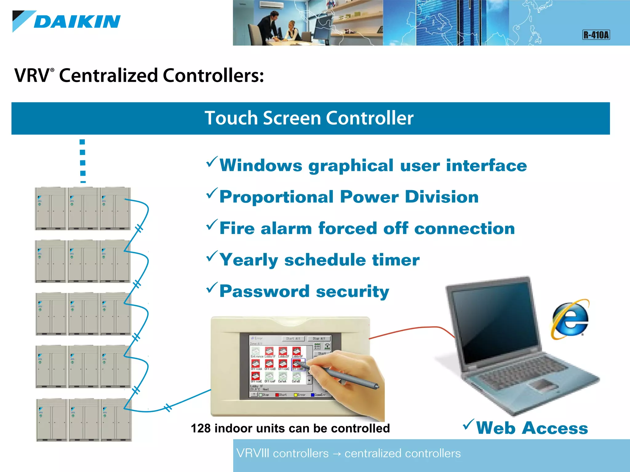 VRV®
Centralized Controllers:
Touch Screen Controller
VRVIII controllers centralized controllers→
128 indoor units can be controlled
Windows graphical user interface
Proportional Power Division
Fire alarm forced off connection
Yearly schedule timer
Password security
Web Access
 
