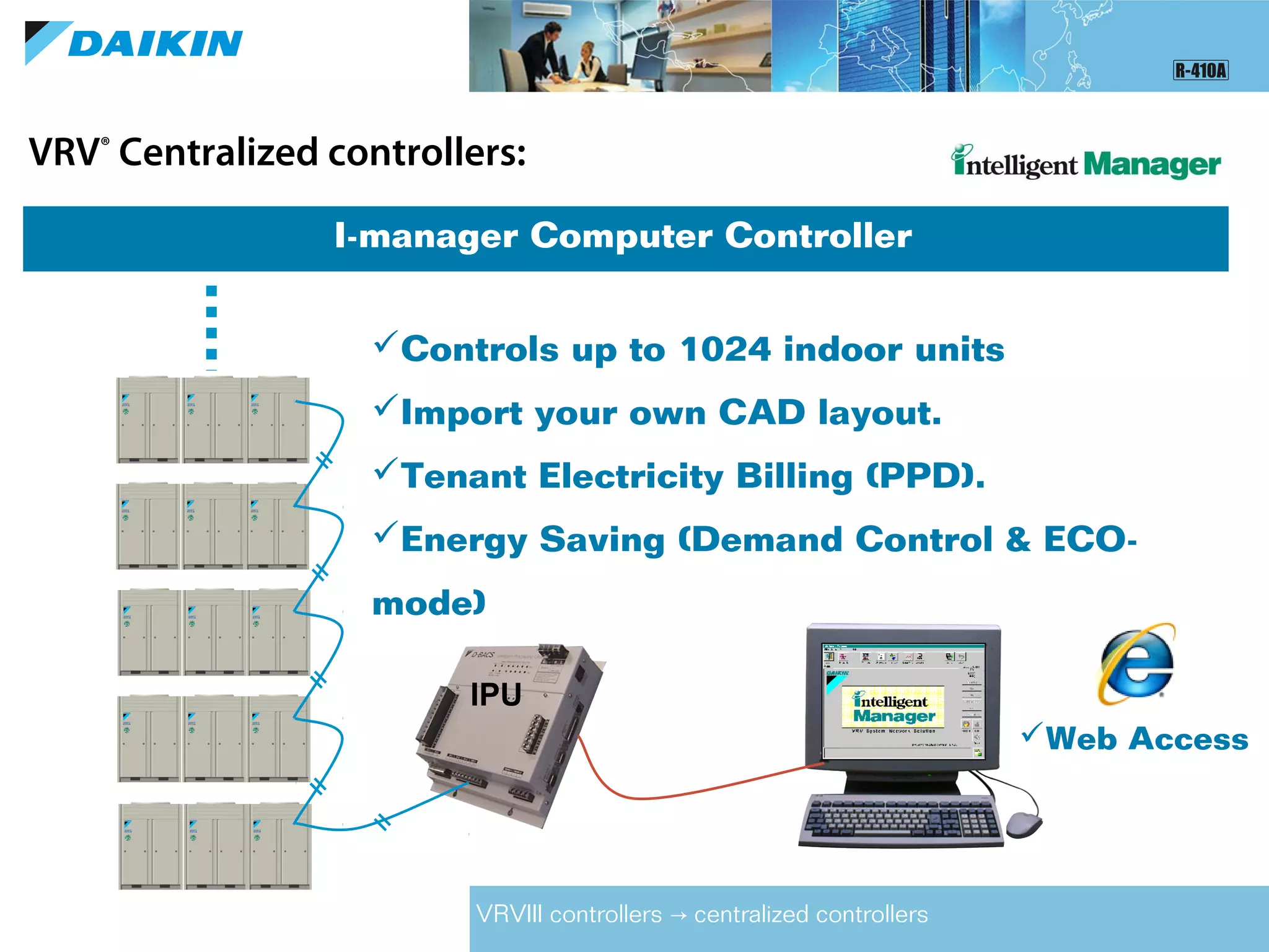 VRV®
Centralized controllers:
I-manager Computer Controller
IPU
VRVIII controllers centralized controllers→
Controls up to 1024 indoor units
Import your own CAD layout.
Tenant Electricity Billing (PPD).
Energy Saving (Demand Control & ECO-
mode)
Web Access
 