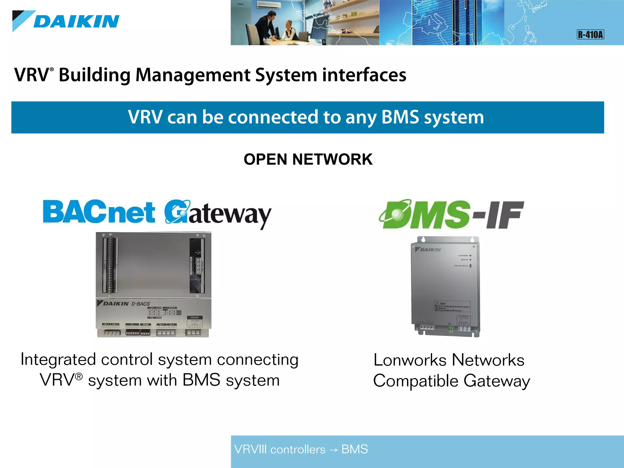 VRV®
Building Management System interfaces
VRV can be connected to any BMS system
OPEN NETWORK
Lonworks Networks
Compatible Gateway
Integrated control system connecting
VRV®
system with BMS system
VRVIII controllers BMS→
 