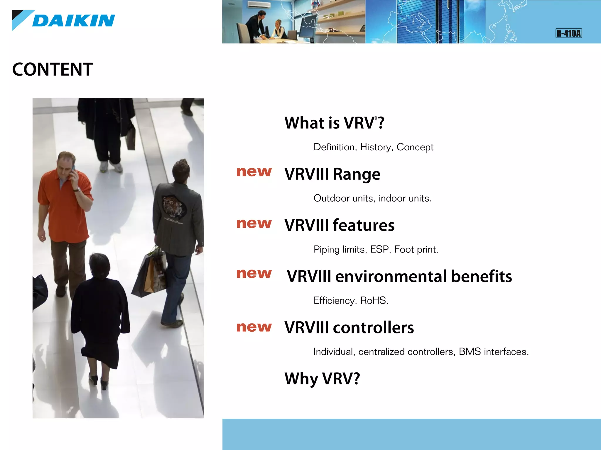 What is VRV®
?
Definition, History, Concept
VRVIII Range
Outdoor units, indoor units.
VRVIII features
Piping limits, ESP, Foot print.
VRVIII environmental benefits
Efficiency, RoHS.
VRVIII controllers
Individual, centralized controllers, BMS interfaces.
Why VRV?
CONTENT
new
new
new
new
 