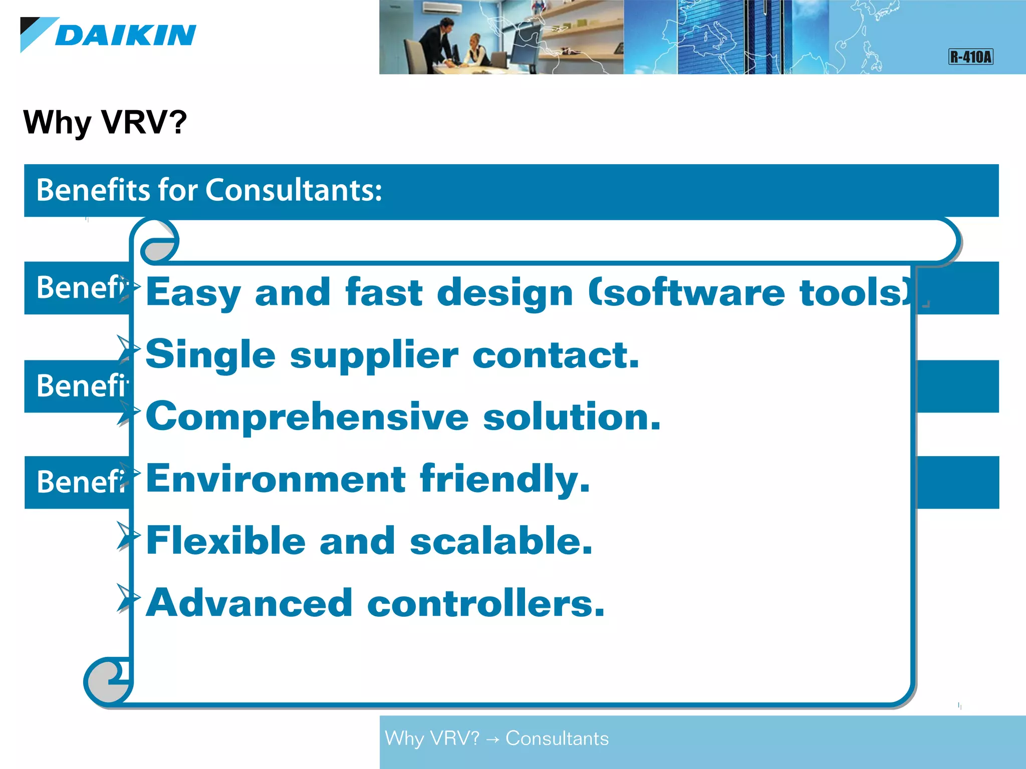 Why VRV?
Benefits for Consultants:
Benefits for Owners / Developers:
Benefits for Contractors:
Benefits for End Users:
Easy and fast design (software tools).
Single supplier contact.
Comprehensive solution.
Environment friendly.
Flexible and scalable.
Advanced controllers.
Easy and fast design (software tools).
Single supplier contact.
Comprehensive solution.
Environment friendly.
Flexible and scalable.
Advanced controllers.
Why VRV? Consultants→
 