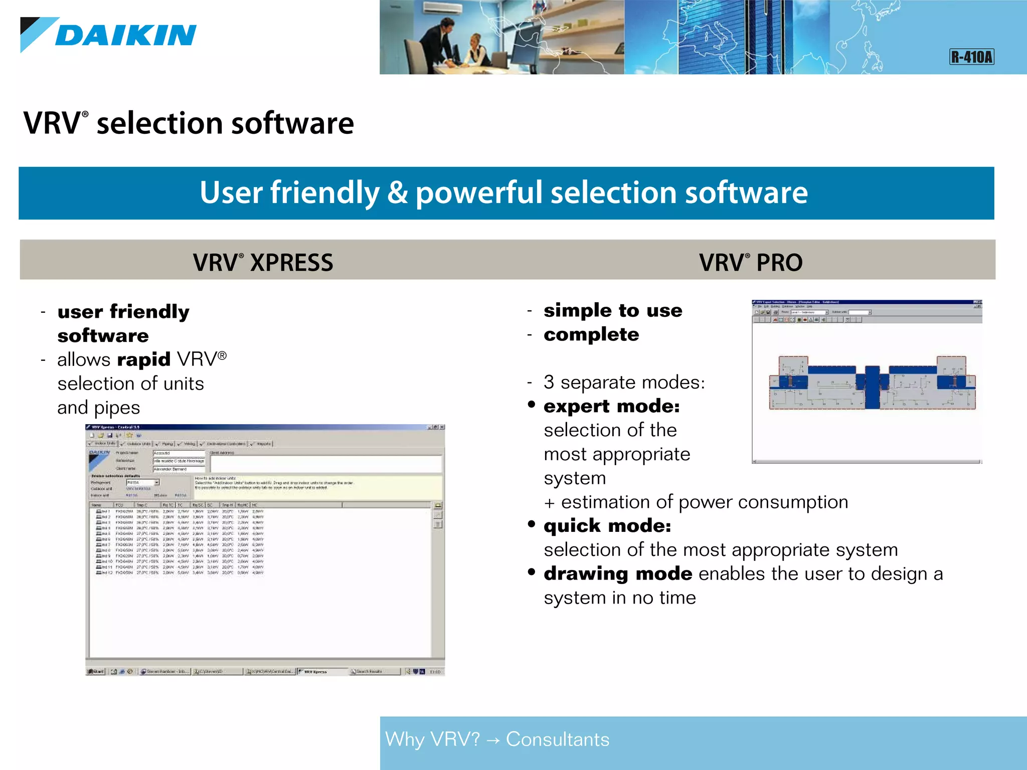 VRV®
selection software
User friendly & powerful selection software
VRV®
XPRESS VRV®
PRO
- user friendly
software
- allows rapid VRV®
selection of units
and pipes
- simple to use
- complete
- 3 separate modes:
• expert mode:
selection of the
most appropriate
system
+ estimation of power consumption
• quick mode:
selection of the most appropriate system
• drawing mode enables the user to design a
system in no time
Why VRV? Consultants→
 