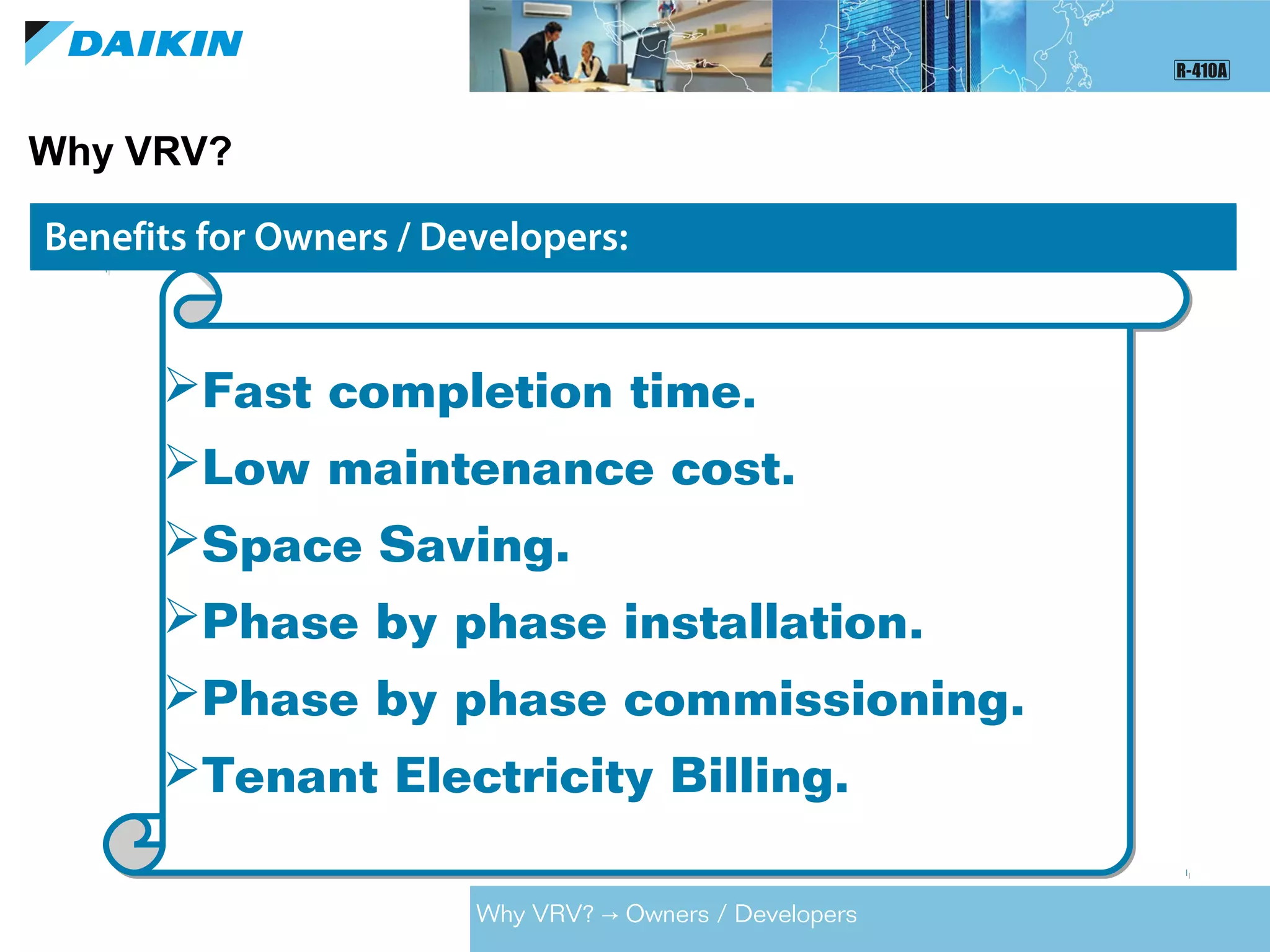 Why VRV?
Benefits for Consultants:Benefits for Owners / Developers:
Fast completion time.
Low maintenance cost.
Space Saving.
Phase by phase installation.
Phase by phase commissioning.
Tenant Electricity Billing.
Fast completion time.
Low maintenance cost.
Space Saving.
Phase by phase installation.
Phase by phase commissioning.
Tenant Electricity Billing.
Why VRV? Owners / Developers→
 