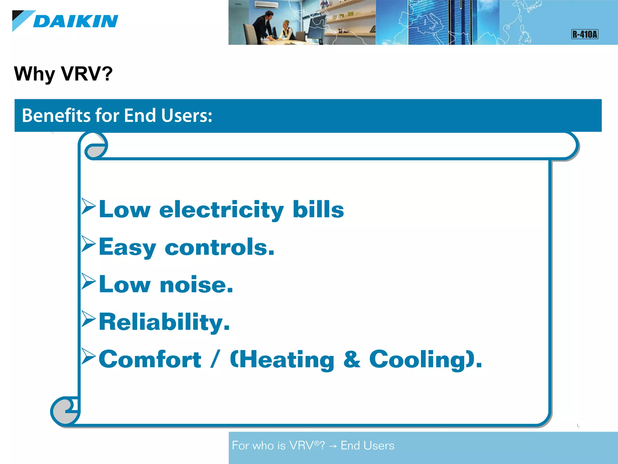 Benefits for Contractors:Benefits for End Users:
Why VRV?
For who is VRV®
? End Users→
Low electricity bills
Easy controls.
Low noise.
Reliability.
Comfort / (Heating & Cooling).
Low electricity bills
Easy controls.
Low noise.
Reliability.
Comfort / (Heating & Cooling).
 