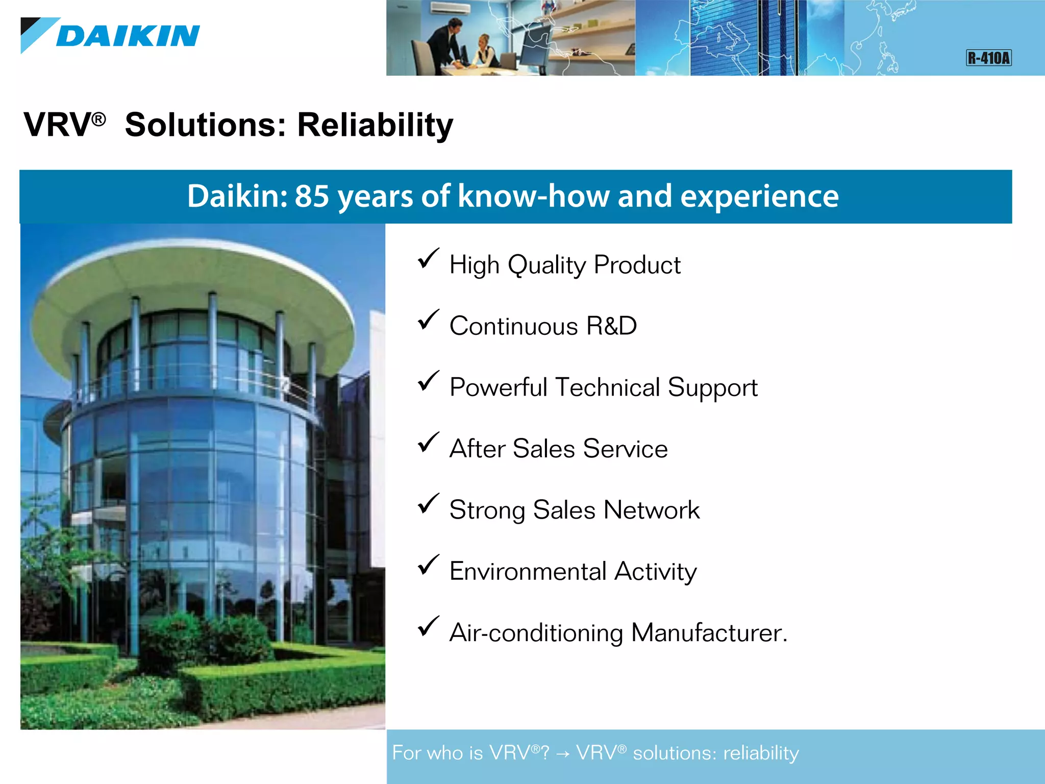 VRV®
Solutions: Reliability
Daikin: 85 years of know-how and experience
 High Quality Product
 Continuous R&D
 Powerful Technical Support
 After Sales Service
 Strong Sales Network
 Environmental Activity
 Air-conditioning Manufacturer.
For who is VRV®
? VRV→ ®
solutions: reliability
 