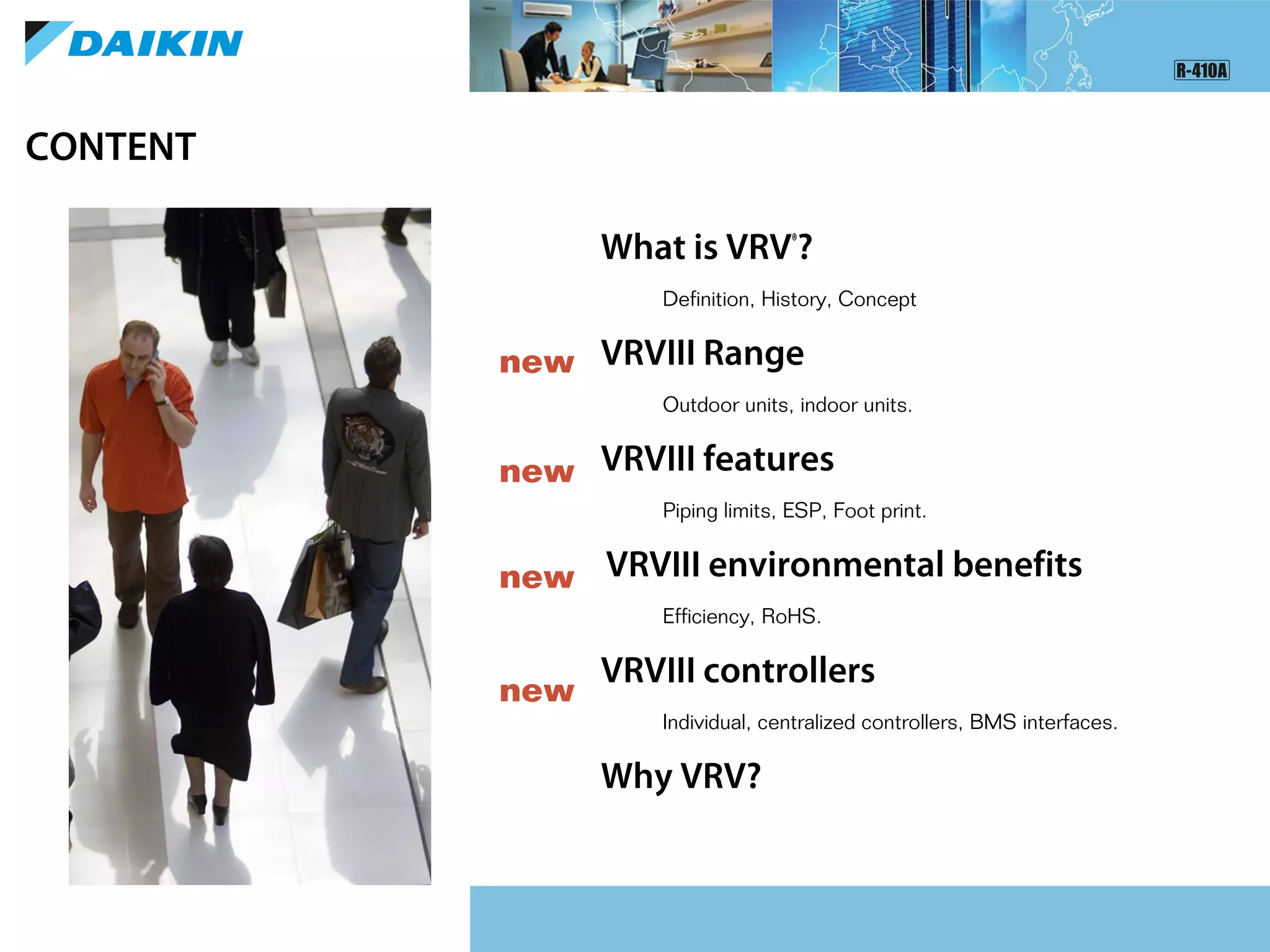 What is VRV®
?
Definition, History, Concept
VRVIII Range
Outdoor units, indoor units.
VRVIII features
Piping limits, ESP, Foot print.
VRVIII environmental benefits
Efficiency, RoHS.
VRVIII controllers
Individual, centralized controllers, BMS interfaces.
Why VRV?
CONTENT
new
new
new
new
 