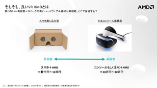 18 | 第３回ライブ＆イベント 産業展 | 2016年7月7日 | 最先端VRの技術動向 ～VR業界の進化を予測する～
酔わない＝高画質＝スペックの高いハードウェア＆機材＝高価格。どこで妥協する？
そもそも、良いVR HMDとは
PC&コンソール接続型スマホ差し込み型
スマホ＋HMD
＝数千円～10万円
コンソールもしくはPC＋HMD
＝10万円～30万円
高画質低画質
 