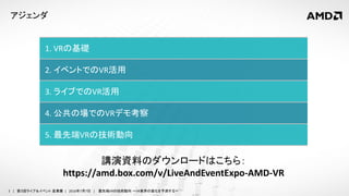 2 | 第３回ライブ＆イベント 産業展 | 2016年7月7日 | 最先端VRの技術動向 ～VR業界の進化を予測する～
アジェンダ
1. VRの基礎
2. イベントでのVR活用
3. ライブでのVR活用
4. 公共の場でのVRデモ考察
5. 最先端VRの技術動向
講演資料のダウンロードはこちら：
https://amd.box.com/v/LiveAndEventExpo-AMD-VR
 