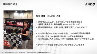 3 | 第３回ライブ＆イベント 産業展 | 2016年7月7日 | 最先端VRの技術動向 ～VR業界の進化を予測する～
講師自己紹介
西川 美優 （にしかわ みゆ）
 AMDでWindowsゲームやVRコンテンツの開拓を担当
（投資、開発協力、動作検証、PR&マーケティング）
 担当地域は日本、韓国、台湾、東南アジア、オーストラリア
 2015年3月のGDCでHTC Viveを体験し、VRの時代が来ると確信
 その後、日本でVRを布教するべく、VRデモを多数実施
（Ocufes 2回、九州CEDEC、ニコニコ超会議、ビョーク・デジタルなど）
 グローバルで配信できるVRコンテンツを探しています！
 