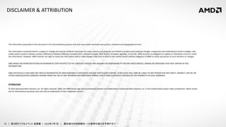 55 | 第３回ライブ＆イベント 産業展 | 2016年7月7日 | 最先端VRの技術動向 ～VR業界の進化を予測する～
DISCLAIMER & ATTRIBUTION
The information presented in this document is for informational purposes only and may contain technical inaccuracies, omissions and typographical errors.
The information contained herein is subject to change and may be rendered inaccurate for many reasons, including but not limited to product and roadmap changes, component and motherboard version changes, new
model and/or product releases, product differences between differing manufacturers, software changes, BIOS flashes, firmware upgrades, or the like. AMD assumes no obligation to update or otherwise correct or revise
this information. However, AMD reserves the right to revise this information and to make changes from time to time to the content hereof without obligation of AMD to notify any person of such revisions or changes.
AMD MAKES NO REPRESENTATIONS OR WARRANTIES WITH RESPECT TO THE CONTENTS HEREOF AND ASSUMES NO RESPONSIBILITY FOR ANY INACCURACIES, ERRORS OR OMISSIONS THAT MAY APPEAR IN THIS
INFORMATION.
AMD SPECIFICALLY DISCLAIMS ANY IMPLIED WARRANTIES OF MERCHANTABILITY OR FITNESS FOR ANY PARTICULAR PURPOSE. IN NO EVENT WILL AMD BE LIABLE TO ANY PERSON FOR ANY DIRECT, INDIRECT, SPECIAL OR
OTHER CONSEQUENTIAL DAMAGES ARISING FROM THE USE OF ANY INFORMATION CONTAINED HEREIN, EVEN IF AMD IS EXPRESSLY ADVISED OF THE POSSIBILITY OF SUCH DAMAGES.
ATTRIBUTION
© 2016 Advanced Micro Devices, Inc. All rights reserved. AMD, the AMD Arrow logo and combinations thereof are trademarks of Advanced Micro Devices, Inc. in the United States and/or other jurisdictions. Other names
are for informational purposes only and may be trademarks of their respective owners.
 