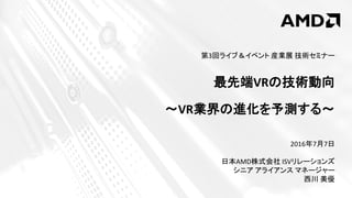 2016年7月7日
日本AMD株式会社 ISVリレーションズ
シニア アライアンス マネージャー
西川 美優
第3回ライブ＆イベント 産業展 技術セミナー
最先端VRの技術動向
～VR業界の進化を予測する～
 