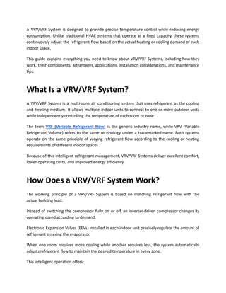 A VRV/VRF System is designed to provide precise temperature control while reducing energy
consumption. Unlike traditional HVAC systems that operate at a fixed capacity, these systems
continuously adjust the refrigerant flow based on the actual heating or cooling demand of each
indoor space.
This guide explains everything you need to know about VRV/VRF Systems, including how they
work, their components, advantages, applications, installation considerations, and maintenance
tips.
What Is a VRV/VRF System?
A VRV/VRF System is a multi-zone air conditioning system that uses refrigerant as the cooling
and heating medium. It allows multiple indoor units to connect to one or more outdoor units
while independently controlling the temperature of each room or zone.
The term VRF (Variable Refrigerant Flow) is the generic industry name, while VRV (Variable
Refrigerant Volume) refers to the same technology under a trademarked name. Both systems
operate on the same principle of varying refrigerant flow according to the cooling or heating
requirements of different indoor spaces.
Because of this intelligent refrigerant management, VRV/VRF Systems deliver excellent comfort,
lower operating costs, and improved energy efficiency.
How Does a VRV/VRF System Work?
The working principle of a VRV/VRF System is based on matching refrigerant flow with the
actual building load.
Instead of switching the compressor fully on or off, an inverter-driven compressor changes its
operating speed according to demand.
Electronic Expansion Valves (EEVs) installed in each indoor unit precisely regulate the amount of
refrigerant entering the evaporator.
When one room requires more cooling while another requires less, the system automatically
adjusts refrigerant flow to maintain the desired temperature in every zone.
This intelligent operation offers:
 