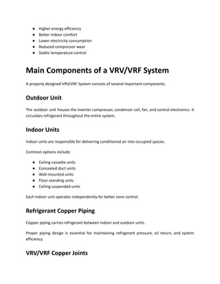 ●​ Higher energy efficiency
●​ Better indoor comfort
●​ Lower electricity consumption
●​ Reduced compressor wear
●​ Stable temperature control
Main Components of a VRV/VRF System
A properly designed VRV/VRF System consists of several important components.
Outdoor Unit
The outdoor unit houses the inverter compressor, condenser coil, fan, and control electronics. It
circulates refrigerant throughout the entire system.
Indoor Units
Indoor units are responsible for delivering conditioned air into occupied spaces.
Common options include:
●​ Ceiling cassette units
●​ Concealed duct units
●​ Wall-mounted units
●​ Floor-standing units
●​ Ceiling suspended units
Each indoor unit operates independently for better zone control.
Refrigerant Copper Piping
Copper piping carries refrigerant between indoor and outdoor units.
Proper piping design is essential for maintaining refrigerant pressure, oil return, and system
efficiency.
VRV/VRF Copper Joints
 