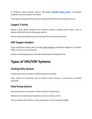 A refrigerant piping network requires high-quality VRV/VRF Copper Joints to distribute
refrigerant evenly throughout the system.
These specially designed fittings improve refrigerant flow while minimizing pressure loss.
Copper Y Joints
Copper Y Joints divide refrigerant into multiple branches, allowing several indoor units to
operate efficiently from the same piping network.
Correct sizing and installation play an important role in system performance.
VRF Copper Headers
Large commercial projects often use VRF Copper Headers to distribute refrigerant to multiple
indoor units from a central location.
Headers simplify piping layouts and help achieve balanced refrigerant flow.
Types of VRV/VRF Systems
Cooling-Only System
Cooling-only systems provide air conditioning without heating.
These systems are commonly used in locations where heating is unnecessary or provided
separately.
Heat Pump System
Heat pump systems can operate in either heating or cooling mode.
However, the complete system operates in only one mode at a time.
They are widely used in offices, schools, apartments, and commercial buildings.
 