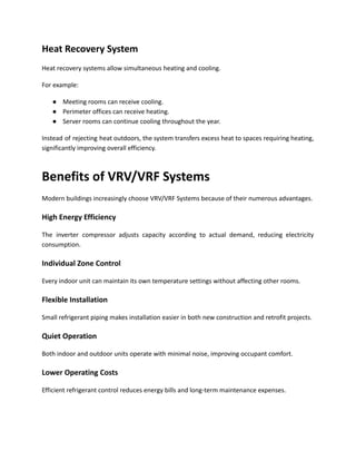 Heat Recovery System
Heat recovery systems allow simultaneous heating and cooling.
For example:
●​ Meeting rooms can receive cooling.
●​ Perimeter offices can receive heating.
●​ Server rooms can continue cooling throughout the year.
Instead of rejecting heat outdoors, the system transfers excess heat to spaces requiring heating,
significantly improving overall efficiency.
Benefits of VRV/VRF Systems
Modern buildings increasingly choose VRV/VRF Systems because of their numerous advantages.
High Energy Efficiency
The inverter compressor adjusts capacity according to actual demand, reducing electricity
consumption.
Individual Zone Control
Every indoor unit can maintain its own temperature settings without affecting other rooms.
Flexible Installation
Small refrigerant piping makes installation easier in both new construction and retrofit projects.
Quiet Operation
Both indoor and outdoor units operate with minimal noise, improving occupant comfort.
Lower Operating Costs
Efficient refrigerant control reduces energy bills and long-term maintenance expenses.
 