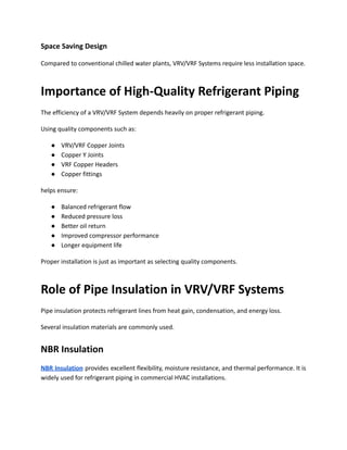 Space Saving Design
Compared to conventional chilled water plants, VRV/VRF Systems require less installation space.
Importance of High-Quality Refrigerant Piping
The efficiency of a VRV/VRF System depends heavily on proper refrigerant piping.
Using quality components such as:
●​ VRV/VRF Copper Joints
●​ Copper Y Joints
●​ VRF Copper Headers
●​ Copper fittings
helps ensure:
●​ Balanced refrigerant flow
●​ Reduced pressure loss
●​ Better oil return
●​ Improved compressor performance
●​ Longer equipment life
Proper installation is just as important as selecting quality components.
Role of Pipe Insulation in VRV/VRF Systems
Pipe insulation protects refrigerant lines from heat gain, condensation, and energy loss.
Several insulation materials are commonly used.
NBR Insulation
NBR Insulation provides excellent flexibility, moisture resistance, and thermal performance. It is
widely used for refrigerant piping in commercial HVAC installations.
 