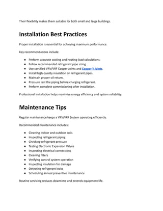 Their flexibility makes them suitable for both small and large buildings.
Installation Best Practices
Proper installation is essential for achieving maximum performance.
Key recommendations include:
●​ Perform accurate cooling and heating load calculations.
●​ Follow recommended refrigerant pipe sizing.
●​ Use certified VRV/VRF Copper Joints and Copper Y Joints.
●​ Install high-quality insulation on refrigerant pipes.
●​ Maintain proper oil return.
●​ Pressure test the piping before charging refrigerant.
●​ Perform complete commissioning after installation.
Professional installation helps maximize energy efficiency and system reliability.
Maintenance Tips
Regular maintenance keeps a VRV/VRF System operating efficiently.
Recommended maintenance includes:
●​ Cleaning indoor and outdoor coils
●​ Inspecting refrigerant piping
●​ Checking refrigerant pressure
●​ Testing Electronic Expansion Valves
●​ Inspecting electrical connections
●​ Cleaning filters
●​ Verifying control system operation
●​ Inspecting insulation for damage
●​ Detecting refrigerant leaks
●​ Scheduling annual preventive maintenance
Routine servicing reduces downtime and extends equipment life.
 