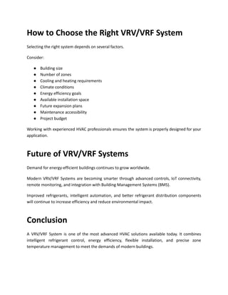 How to Choose the Right VRV/VRF System
Selecting the right system depends on several factors.
Consider:
●​ Building size
●​ Number of zones
●​ Cooling and heating requirements
●​ Climate conditions
●​ Energy efficiency goals
●​ Available installation space
●​ Future expansion plans
●​ Maintenance accessibility
●​ Project budget
Working with experienced HVAC professionals ensures the system is properly designed for your
application.
Future of VRV/VRF Systems
Demand for energy-efficient buildings continues to grow worldwide.
Modern VRV/VRF Systems are becoming smarter through advanced controls, IoT connectivity,
remote monitoring, and integration with Building Management Systems (BMS).
Improved refrigerants, intelligent automation, and better refrigerant distribution components
will continue to increase efficiency and reduce environmental impact.
Conclusion
A VRV/VRF System is one of the most advanced HVAC solutions available today. It combines
intelligent refrigerant control, energy efficiency, flexible installation, and precise zone
temperature management to meet the demands of modern buildings.
 