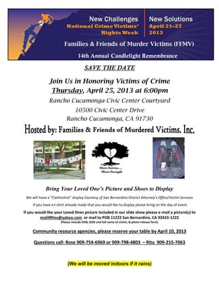 Families & Friends of Murder Victims (FFMV)

                                   14th Annual Candlelight Remembrance

                                        SAVE THE DATE

               Join Us in Honoring Victims of Crime
                Thursday, April 25, 2013 at 6:00pm
               Rancho Cucamonga Civic Center Courtyard
                             10500 Civic Center Drive
                           Rancho Cucamonga, CA 91730




             Bring Your Loved One’s Picture and Shoes to Display
 We will have a “Clothesline” display Courtesy of San Bernardino District Attorney’s Office/Victim Services
     If you have a t-shirt already made that you would like to display please bring on the day of event.
If you would like your Loved Ones picture included in our slide show please e-mail a picture(s) to
         mail4ffmv@yahoo.com or mail to POB 11222 San Bernardino, CA 92423-1222
                       (Please include DOB, DOD and full name of victim, & photo release form)

     Community resource agencies, please reserve your table by April 10, 2013

     Questions call: Rose 909-754-6969 or 909-798-4803 – Rita 909-215-7063



                           (We will be moved indoors if it rains)
 